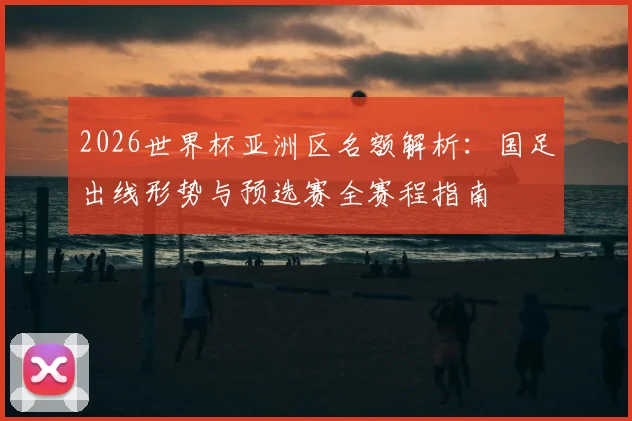 2026世界杯亚洲区名额解析：国足出线形势与预选赛全赛程指南