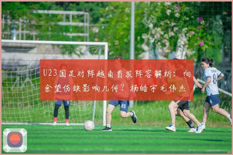 U23国足对阵越南首发阵容解析：向余望伤缺影响几何？杨皓宇毛伟杰能否挑起大梁？