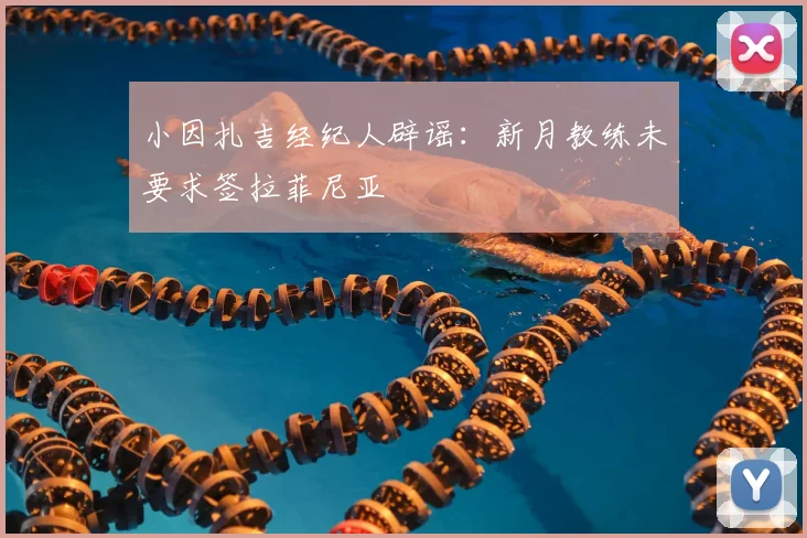 小因扎吉经纪人辟谣：新月教练未要求签拉菲尼亚