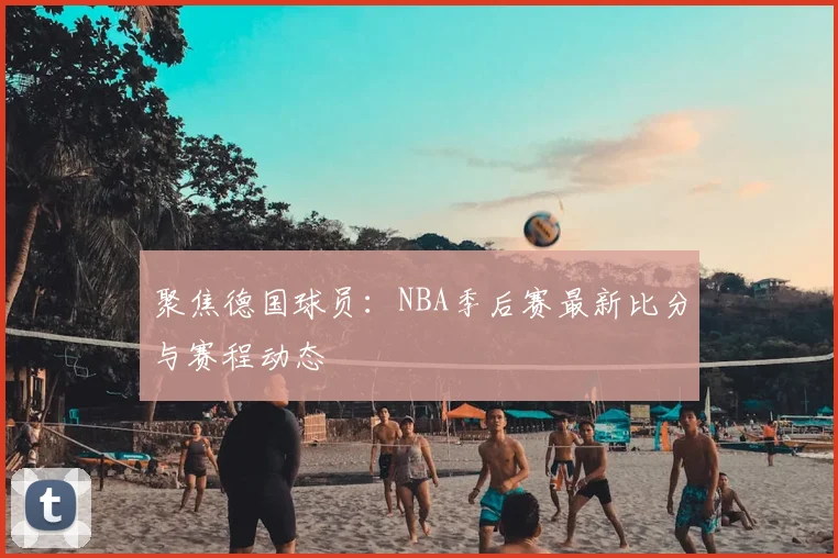 聚焦德国球员：NBA季后赛最新比分与赛程动态