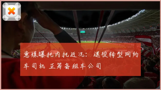 意媒曝托内托近况：退役转型网约车司机 正筹备租车公司