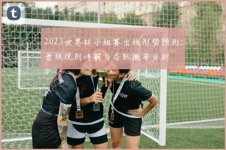 2023世界杯小组赛出线形势预测：晋级规则详解与各队概率分析