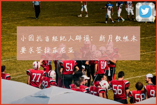 小因扎吉经纪人辟谣：新月教练未要求签拉菲尼亚