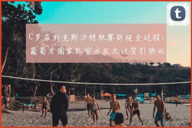 C罗菲利克斯沙特联赛折桂全过程，葡萄牙国家队官方发文祝贺引热议