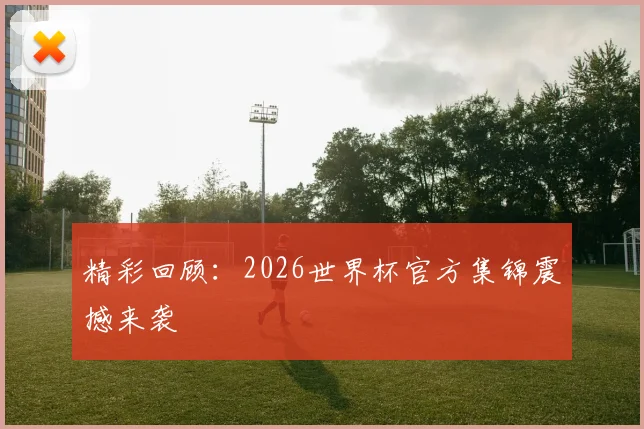 精彩回顾：2026世界杯官方集锦震撼来袭