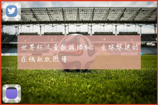 世界杯流量数据揭秘：全球球迷的在线狂欢图谱