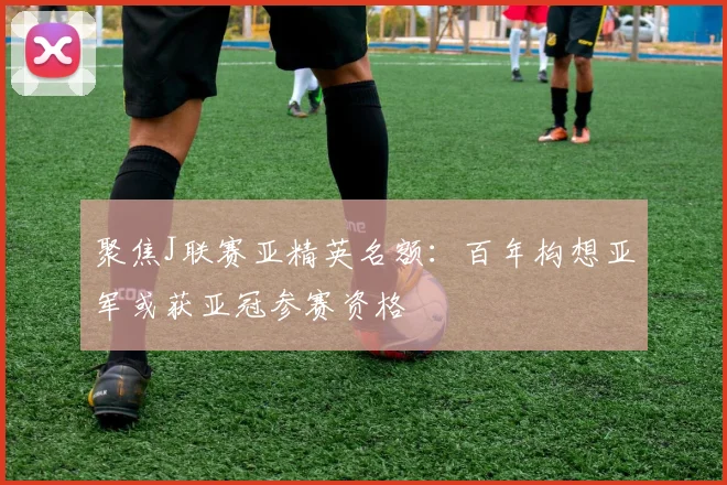 聚焦J联赛亚精英名额：百年构想亚军或获亚冠参赛资格