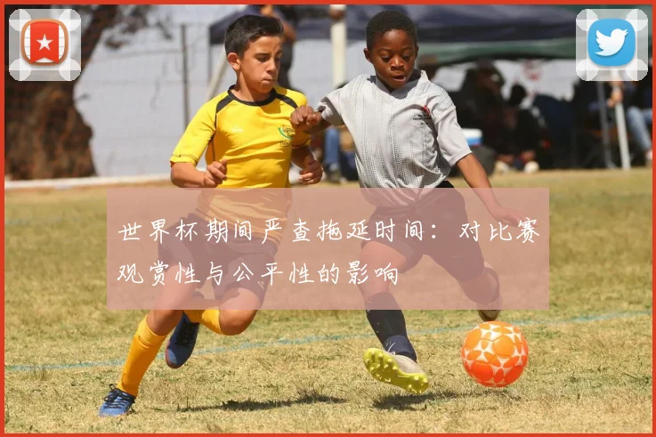 世界杯期间严查拖延时间:对比赛观赏性与公平性的影响