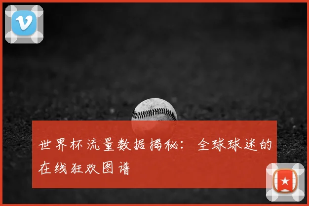 世界杯流量数据揭秘：全球球迷的在线狂欢图谱