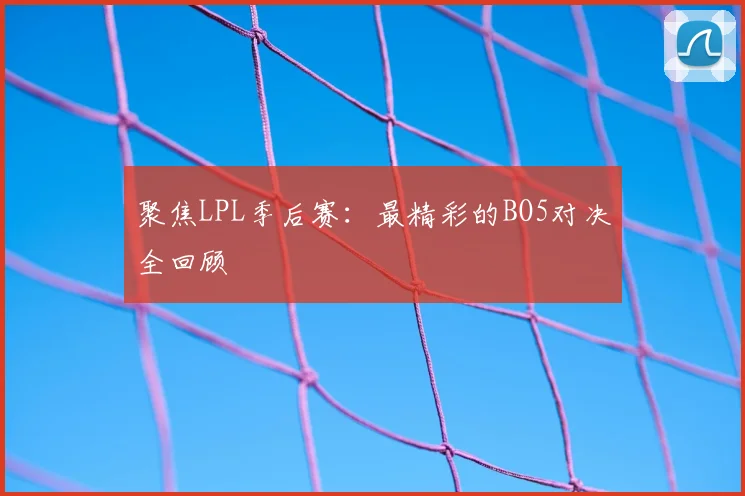 聚焦LPL季后赛：最精彩的BO5对决全回顾